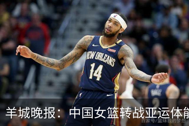 羊城晚报：中国女篮转战亚运体能承压 韩旭离队杨舒予压力更大