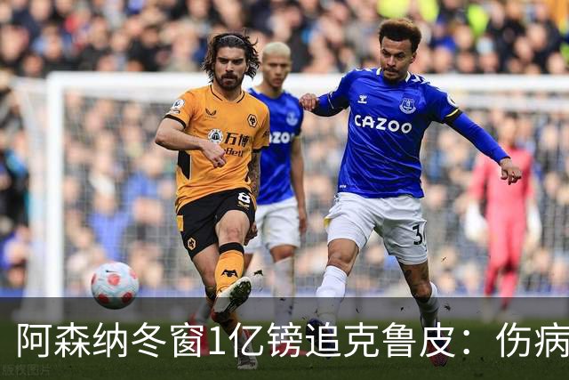 阿森纳冬窗1亿镑追克鲁皮：伤病风险下的争冠豪赌